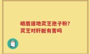 峨眉道地灵芝孢子粉？灵芝对肝脏有害吗