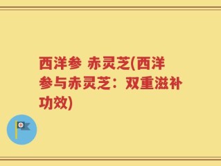 西洋参 赤灵芝(西洋参与赤灵芝：双重滋补功效)