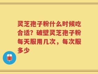 灵芝孢子粉什么时候吃合适？破壁灵芝孢子粉每天服用几次，每次服多少