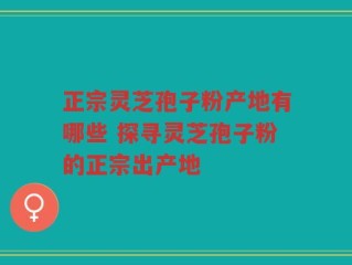 正宗灵芝孢子粉产地有哪些 探寻灵芝孢子粉的正宗出产地