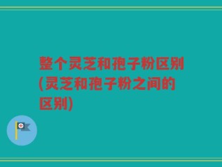 整个灵芝和孢子粉区别(灵芝和孢子粉之间的区别)