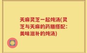 天麻灵芝一起炖汤(灵芝与天麻的药膳搭配：美味滋补的炖汤)