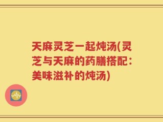 天麻灵芝一起炖汤(灵芝与天麻的药膳搭配：美味滋补的炖汤)