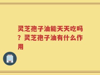 灵芝孢子油能天天吃吗？灵芝孢子油有什么作用
