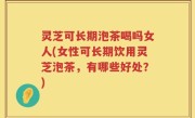 灵芝可长期泡茶喝吗女人(女性可长期饮用灵芝泡茶，有哪些好处？)