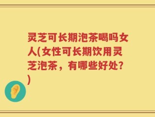 灵芝可长期泡茶喝吗女人(女性可长期饮用灵芝泡茶，有哪些好处？)