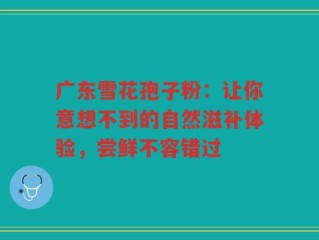 广东雪花孢子粉：让你意想不到的自然滋补体验，尝鲜不容错过