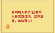 老鸡炖人参灵芝(老鸡人参灵芝炖汤，营养滋补，美味可口)