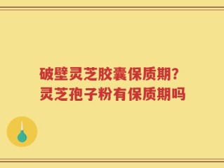破壁灵芝胶囊保质期？灵芝孢子粉有保质期吗