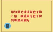 孕妇灵芝纯溶壁孢子粉？紫一破壁灵芝孢子粉到哪里买最好