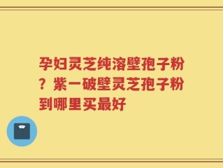 孕妇灵芝纯溶壁孢子粉？紫一破壁灵芝孢子粉到哪里买最好