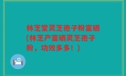 林芝堂灵芝孢子粉富硒(林芝产富硒灵芝孢子粉，功效多多！)