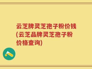 云芝牌灵芝孢子粉价钱(云芝品牌灵芝孢子粉价格查询)