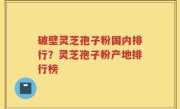 破壁灵芝孢子粉国内排行？灵芝孢子粉产地排行榜