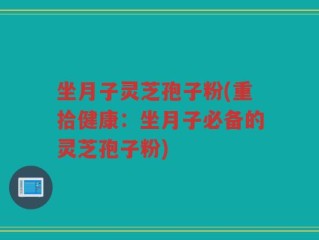 坐月子灵芝孢子粉(重拾健康：坐月子必备的灵芝孢子粉)
