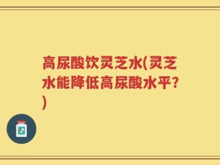高尿酸饮灵芝水(灵芝水能降低高尿酸水平？)