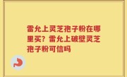 雷允上灵芝孢子粉在哪里买？雷允上破壁灵芝孢子粉可信吗