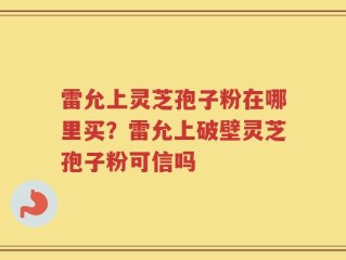 雷允上灵芝孢子粉在哪里买？雷允上破壁灵芝孢子粉可信吗