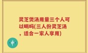 灵芝煲汤用量三个人可以喝吗(三人份灵芝汤，适合一家人享用)