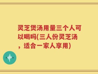 灵芝煲汤用量三个人可以喝吗(三人份灵芝汤，适合一家人享用)