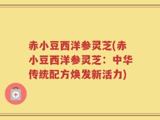 赤小豆西洋参灵芝(赤小豆西洋参灵芝：中华传统配方焕发新活力)