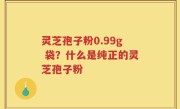 灵芝孢子粉0.99g 袋？什么是纯正的灵芝孢子粉