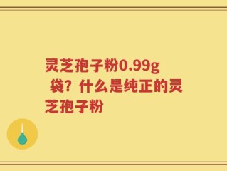灵芝孢子粉0.99g 袋？什么是纯正的灵芝孢子粉
