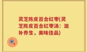 灵芝陈皮百合红枣(灵芝陈皮百合红枣汤：滋补养生，美味佳品)