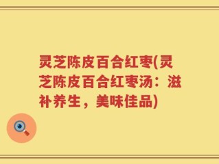 灵芝陈皮百合红枣(灵芝陈皮百合红枣汤：滋补养生，美味佳品)