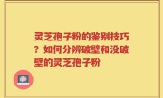 灵芝孢子粉的鉴别技巧？如何分辨破壁和没破壁的灵芝孢子粉