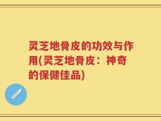 灵芝地骨皮的功效与作用(灵芝地骨皮：神奇的保健佳品)
