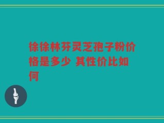 徐徐林芬灵芝孢子粉价格是多少 其性价比如何