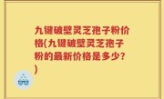 九键破壁灵芝孢子粉价格(九键破壁灵芝孢子粉的最新价格是多少？)