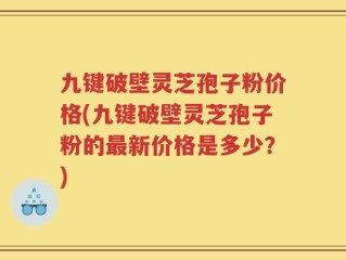 九键破壁灵芝孢子粉价格(九键破壁灵芝孢子粉的最新价格是多少？)