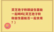 灵芝孢子粉跟益生菌能一起喝吗(灵芝孢子粉和益生菌能否一起食用？)