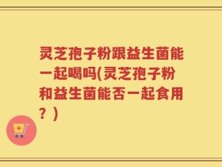 灵芝孢子粉跟益生菌能一起喝吗(灵芝孢子粉和益生菌能否一起食用？)