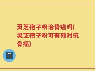 灵芝孢子粉治骨癌吗(灵芝孢子粉可有效对抗骨癌)