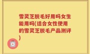 雪灵芝脱毛好用吗女生能用吗(适合女性使用的雪灵芝脱毛产品测评)