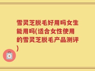 雪灵芝脱毛好用吗女生能用吗(适合女性使用的雪灵芝脱毛产品测评)