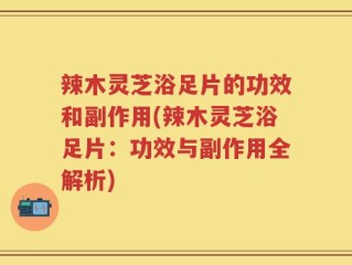 辣木灵芝浴足片的功效和副作用(辣木灵芝浴足片：功效与副作用全解析)