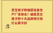 灵芝孢子粉破壁设备生产厂家排名？破壁灵芝孢子粉十大品牌排行榜什么牌子好