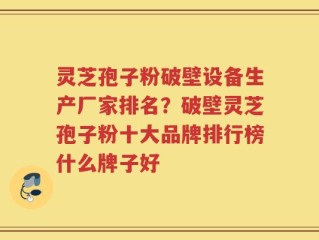 灵芝孢子粉破壁设备生产厂家排名？破壁灵芝孢子粉十大品牌排行榜什么牌子好