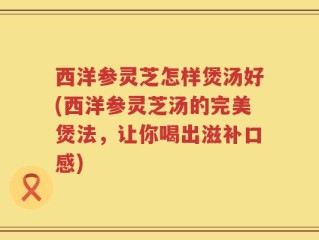 西洋参灵芝怎样煲汤好(西洋参灵芝汤的完美煲法，让你喝出滋补口感)
