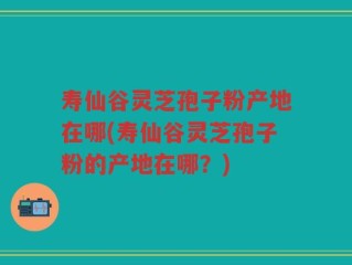 寿仙谷灵芝孢子粉产地在哪(寿仙谷灵芝孢子粉的产地在哪？)