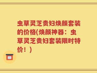 虫草灵芝贵妇焕颜套装的价格(焕颜神器：虫草灵芝贵妇套装限时特价！)