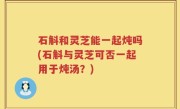 石斛和灵芝能一起炖吗(石斛与灵芝可否一起用于炖汤？)