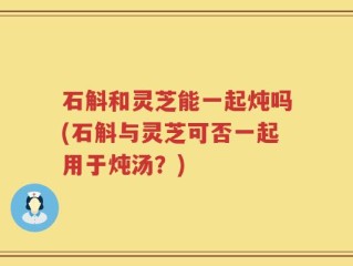 石斛和灵芝能一起炖吗(石斛与灵芝可否一起用于炖汤？)