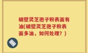 破壁灵芝孢子粉表面有油(破壁灵芝孢子粉表面多油，如何处理？)