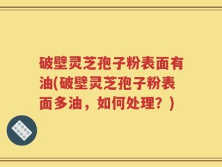 破壁灵芝孢子粉表面有油(破壁灵芝孢子粉表面多油，如何处理？)