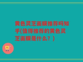 黄色灵芝面膜推荐吗知乎(值得推荐的黄色灵芝面膜是什么？)